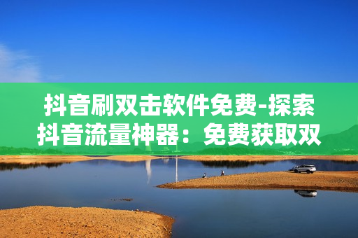 抖音刷双击软件免费-探索抖音流量神器：免费获取双击软件的操作指南