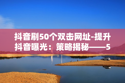 抖音刷50个双击网址-提升抖音曝光：策略揭秘——50次双击链接的秘密路径