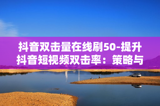 抖音双击量在线刷50-提升抖音短视频双击率：策略与技巧揭秘50步实战指南