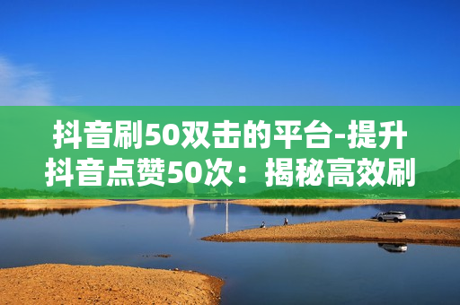 抖音刷50双击的平台-提升抖音点赞50次：揭秘高效刷双击的秘密平台与策略