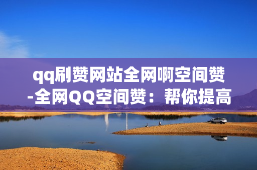 qq刷赞网站全网啊空间赞-全网QQ空间赞：帮你提高点赞量的方法