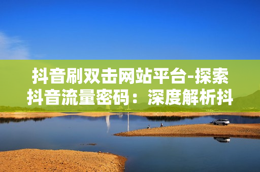 抖音刷双击网站平台-探索抖音流量密码：深度解析抖音刷双击网站平台的策略与优化