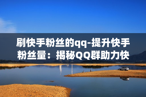 刷快手粉丝的qq-提升快手粉丝量：揭秘QQ群助力快手刷粉策略