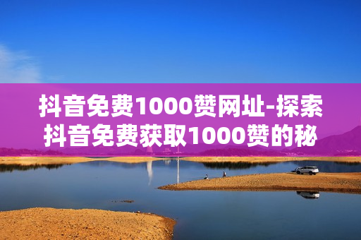 抖音免费1000赞网址-探索抖音免费获取1000赞的秘密：策略与实用技巧分享