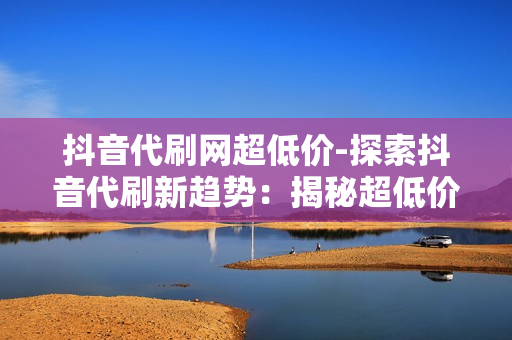 抖音代刷网超低价-探索抖音代刷新趋势：揭秘超低价背后的策略与价值