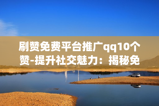 刷赞免费平台推广qq10个赞-提升社交魅力：揭秘免费QQ点赞平台助力10个赞的策略与技巧