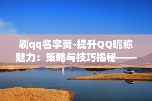 刷qq名字赞-提升QQ昵称魅力：策略与技巧揭秘——刷赞的艺术