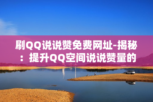 刷QQ说说赞免费网址-揭秘：提升QQ空间说说赞量的免费策略与技巧