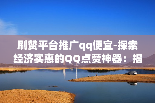 刷赞平台推广qq便宜-探索经济实惠的QQ点赞神器：揭秘刷赞平台背后的优惠策略