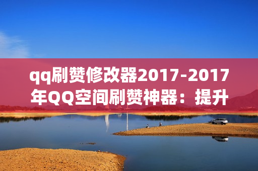 qq刷赞修改器2017-2017年QQ空间刷赞神器：提升人气的秘密武器与使用指南