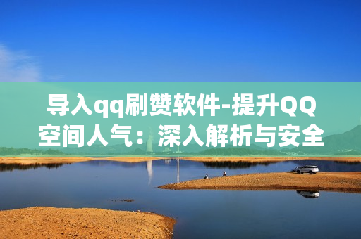 导入qq刷赞软件-提升QQ空间人气：深入解析与安全使用QQ刷赞软件指南