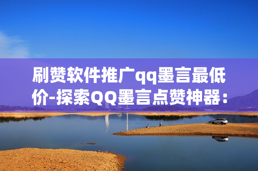 刷赞软件推广qq墨言最低价-探索QQ墨言点赞神器：低至白菜价的刷赞软件测评与优化策略