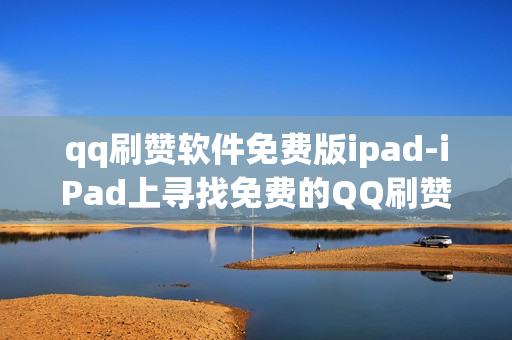 qq刷赞软件免费版ipad-iPad上寻找免费的QQ刷赞神器：全攻略及风险揭示