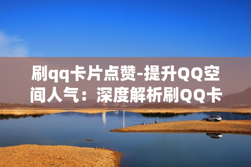 刷qq卡片点赞-提升QQ空间人气：深度解析刷QQ卡片点赞策略与技巧