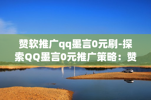 赞软推广qq墨言0元刷-探索QQ墨言0元推广策略：赞软营销的艺术与技巧