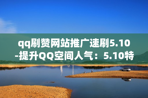 qq刷赞网站推广速刷5.10-提升QQ空间人气：5.10特惠版QQ刷赞网站评测与优化策略