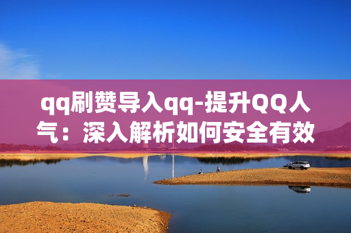 qq刷赞导入qq-提升QQ人气：深入解析如何安全有效导入QQ刷赞功能