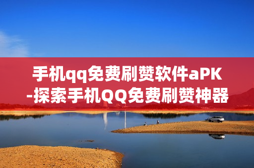 手机qq免费刷赞软件aPK-探索手机QQ免费刷赞神器：安全APK下载与使用指南