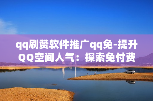 qq刷赞软件推广qq免-提升QQ空间人气：探索免付费QQ刷赞软件的实用策略