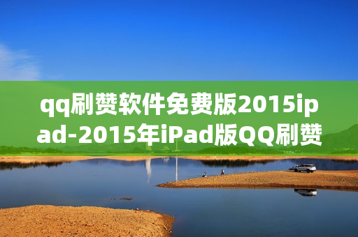 qq刷赞软件免费版2015ipad-2015年iPad版QQ刷赞神器：免费获取与安全使用指南