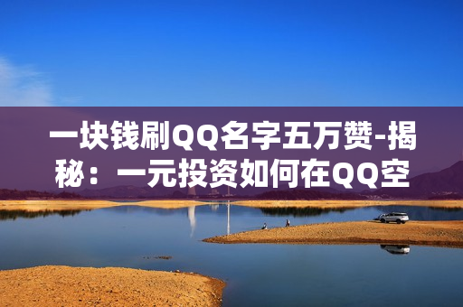 一块钱刷QQ名字五万赞-揭秘：一元投资如何在QQ空间实现五万赞爆发？策略与技巧全解析