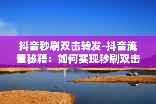 抖音秒刷双击转发-抖音流量秘籍：如何实现秒刷双击转发增长策略