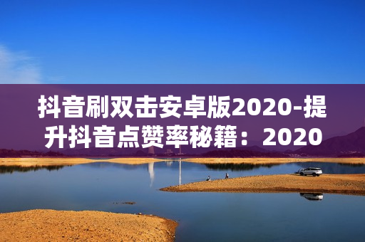 抖音刷双击安卓版2020-提升抖音点赞率秘籍：2020安卓版刷双击技巧全解析