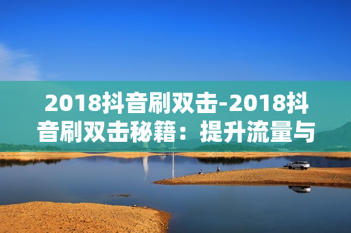 2018抖音刷双击-2018抖音刷双击秘籍：提升流量与互动的艺术