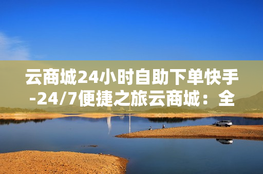 云商城24小时自助下单快手-24/7便捷之旅云商城：全天候自助下单快手操作指南