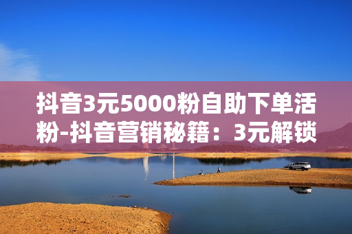 抖音3元5000粉自助下单活粉-抖音营销秘籍：3元解锁5000真实粉丝自助下单攻略