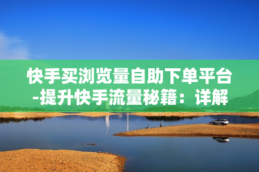 快手买浏览量自助下单平台-提升快手流量秘籍：详解自助下单平台购买浏览量策略