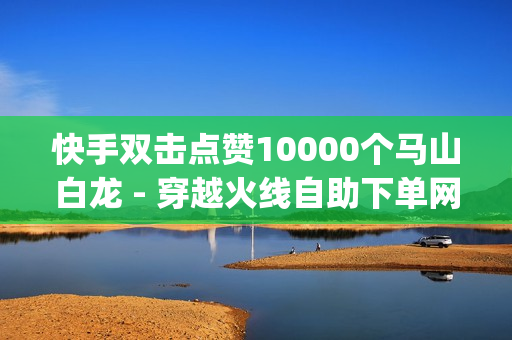 快手双击点赞10000个马山白龙 - 穿越火线自助下单网站,免费领取qq说说赞20个 - 球球大作战每天20粉丝网站