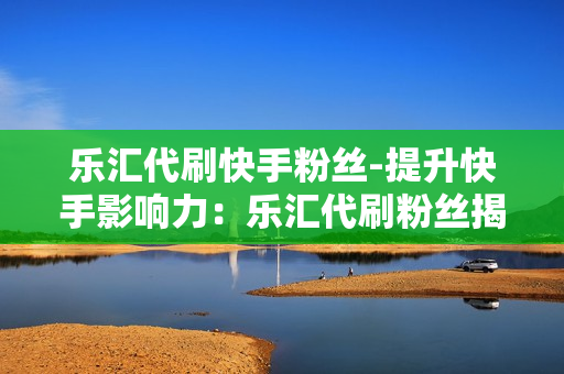 乐汇代刷快手粉丝-提升快手影响力：乐汇代刷粉丝揭秘快速涨粉策略