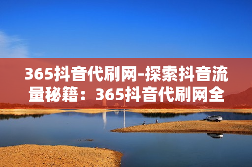 365抖音代刷网-探索抖音流量秘籍：365抖音代刷网全方位解析与优化策略