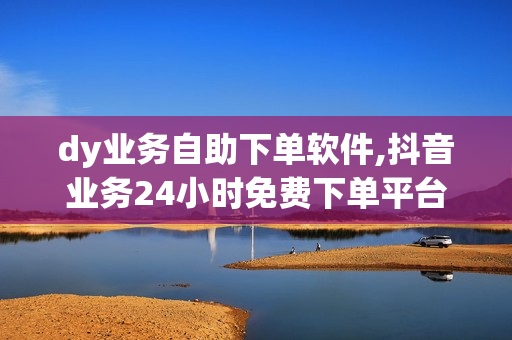 dy业务自助下单软件,抖音业务24小时免费下单平台