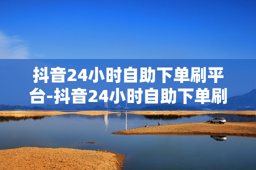 抖音24小时自助下单刷平台-抖音24小时自助下单刷平台：为你的日常购物带来更多便利