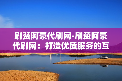 刷赞阿豪代刷网-刷赞阿豪代刷网：打造优质服务的互联网平台