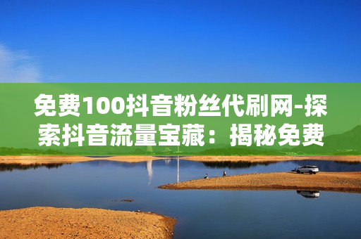 免费100抖音粉丝代刷网-探索抖音流量宝藏：揭秘免费100粉丝代刷网的操作策略与影响