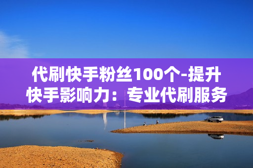 代刷快手粉丝100个-提升快手影响力：专业代刷服务助力快速涨粉100+策略解析