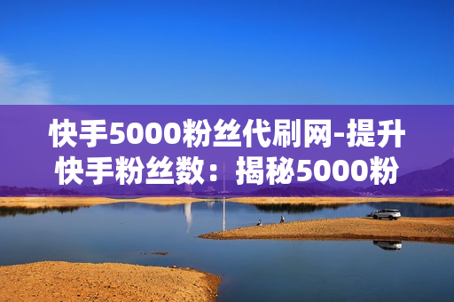 快手5000粉丝代刷网-提升快手粉丝数：揭秘5000粉丝代刷网背后的策略与影响