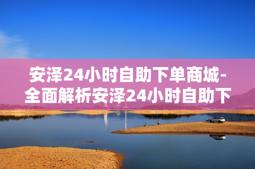 安泽24小时自助下单商城-全面解析安泽24小时自助下单商城：便捷购物新时代