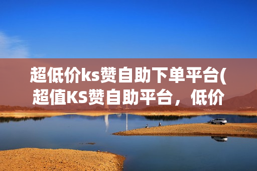 超低价ks赞自助下单平台(超值KS赞自助平台，低价优惠！)