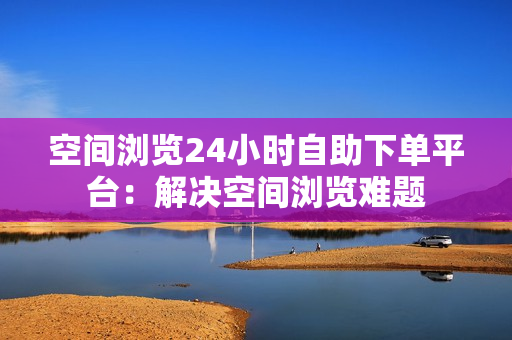 空间浏览24小时自助下单平台：解决空间浏览难题