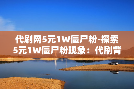 代刷网5元1W僵尸粉-探索5元1W僵尸粉现象：代刷背后的网络影响与SEO策略分析