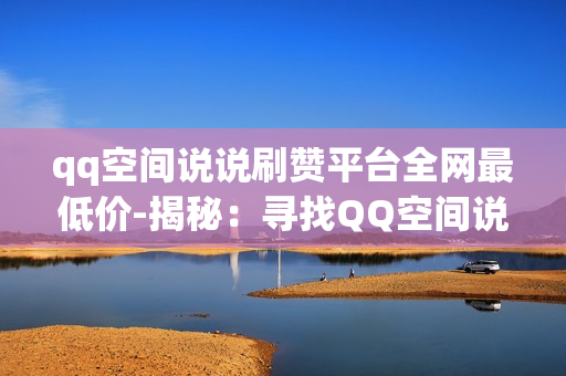 qq空间说说刷赞平台全网最低价-揭秘：寻找QQ空间说说刷赞最实惠平台的全攻略