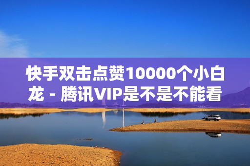 快手双击点赞10000个小白龙 - 腾讯VIP是不是不能看SVIP,流量卡免费领取 - 快手在线评论双击网址