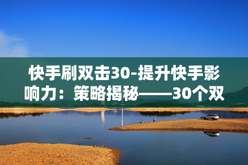 快手刷双击30-提升快手影响力：策略揭秘——30个双击的秘密路径