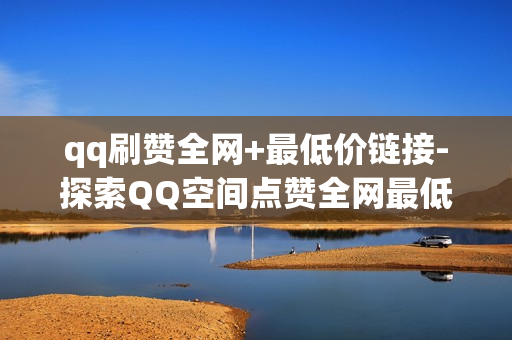 qq刷赞全网+最低价链接-探索QQ空间点赞全网最低价服务：专业策略与优势解析