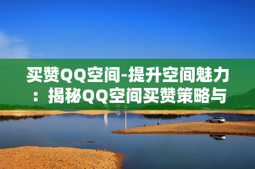 买赞QQ空间-提升空间魅力：揭秘QQ空间买赞策略与SEO优化秘籍