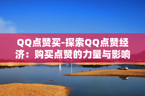 QQ点赞买-探索QQ点赞经济：购买点赞的力量与影响